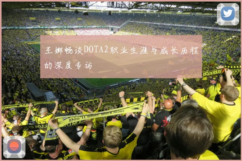 王娜畅谈DOTA2职业生涯与成长历程的深度专访