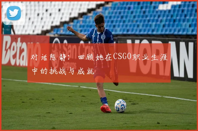 对话陈静：回顾她在CSGO职业生涯中的挑战与成就