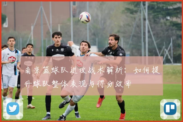 南京篮球队进攻战术解析：如何提升球队整体表现与得分效率