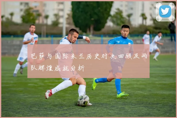巴萨与国际米兰历史对决回顾及两队辉煌成就分析