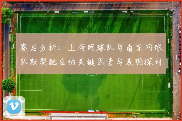 赛后分析：上海网球队与南京网球队默契配合的关键因素与表现探讨