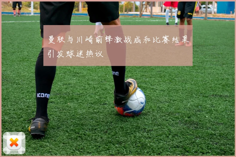 曼联与川崎前锋激战成和比赛结果引发球迷热议