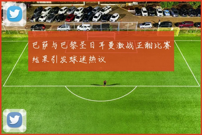 巴萨与巴黎圣日耳曼激战正酣比赛结果引发球迷热议