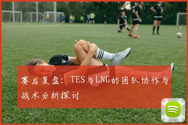 赛后复盘：TES与LNG的团队协作与战术分析探讨